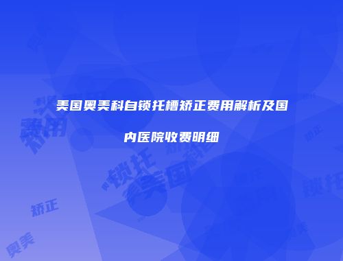 美国奥美科自锁托槽矫正费用解析及国内医院收费明细