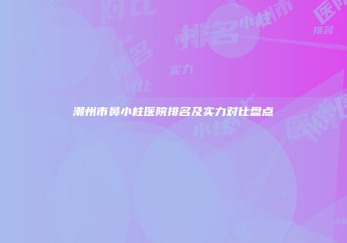潮州市鼻小柱医院排名及实力对比盘点