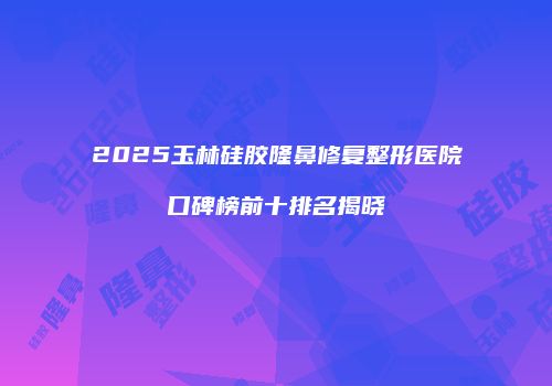 2025玉林硅胶隆鼻修复整形医院口碑榜前十排名揭晓