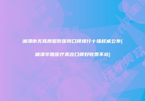 湘潭市无耳廓整形医院口碑排行十强权威公布(湘潭华雅医疗美容口碑好收费不坑)
