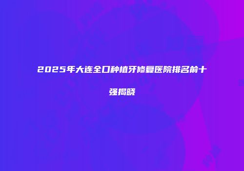 2025年大连全口种植牙修复医院排名前十强揭晓