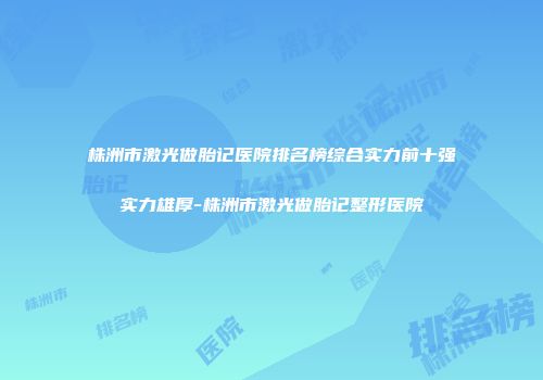 株洲市激光做胎记医院排名榜综合实力前十强实力雄厚-株洲市激光做胎记整形医院