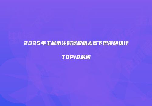 2025年玉林市注射器吸脂去双下巴医院排行TOP10解析