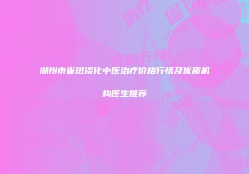 湖州市雀斑淡化中医治疗价格行情及优质机构医生推荐