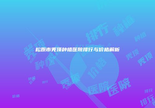 松原市秃顶种植医院排行与价格解析