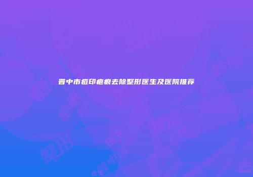 晋中市痘印疤痕去除整形医生及医院推荐