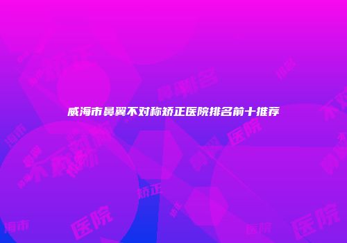 威海市鼻翼不对称矫正医院排名前十推荐