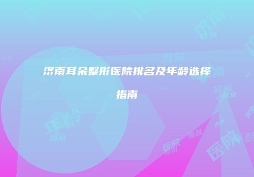 济南耳朵整形医院排名及年龄选择指南