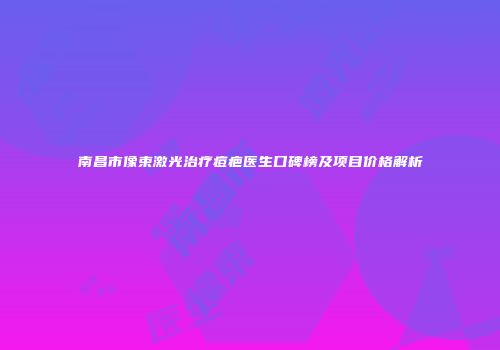 南昌市像束激光治疗痘疤医生口碑榜及项目价格解析