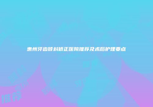 惠州牙齿倾斜矫正医院推荐及术后护理要点