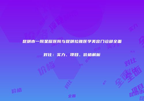 昆明市一院星耀医院与昆明拉雅医学美容门诊部全面对比:实力、项目、价格解析