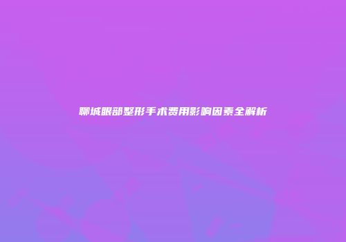 聊城眼部整形手术费用影响因素全解析