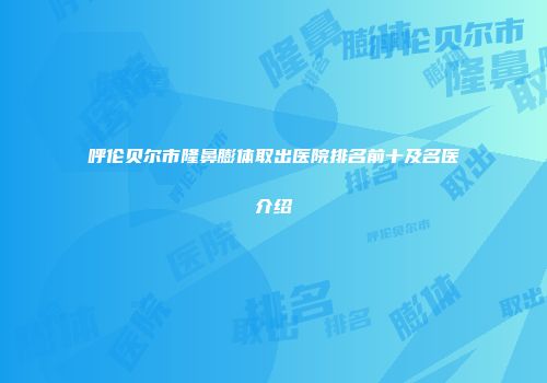 呼伦贝尔市隆鼻膨体取出医院排名前十及名医介绍