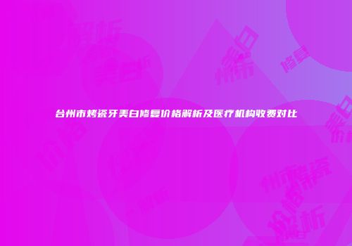 台州市烤瓷牙美白修复价格解析及医疗机构收费对比