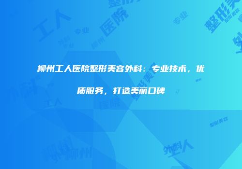 柳州工人医院整形美容外科:专业技术,优质服务,打造美丽口碑