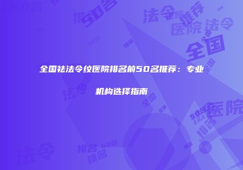 全国祛法令纹医院排名前50名推荐:专业机构选择指南