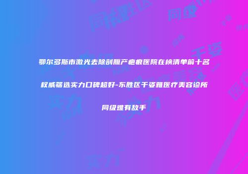 鄂尔多斯市激光去除剖腹产疤痕医院在榜清单前十名权威筛选实力口碑超好-东胜区千姿雅医疗美容诊所同级难有敌手