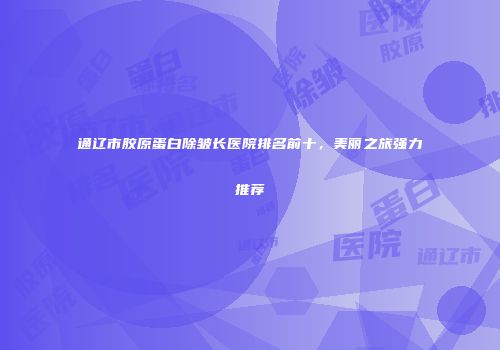 通辽市胶原蛋白除皱长医院排名前十,美丽之旅强力推荐