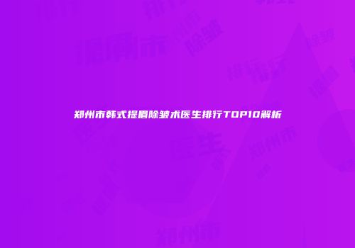 郑州市韩式提眉除皱术医生排行TOP10解析
