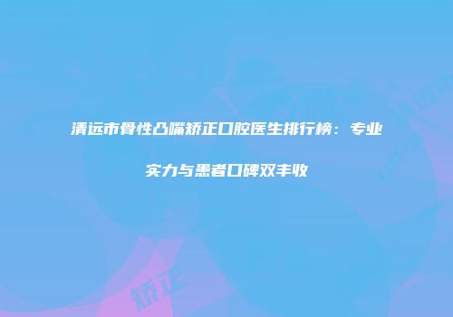 清远市骨性凸嘴矫正口腔医生排行榜：专业实力与患者口碑双丰收