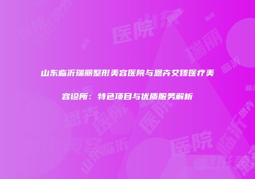 山东临沂瑞丽整形美容医院与恩卉艾臻医疗美容诊所：特色项目与优质服务解析