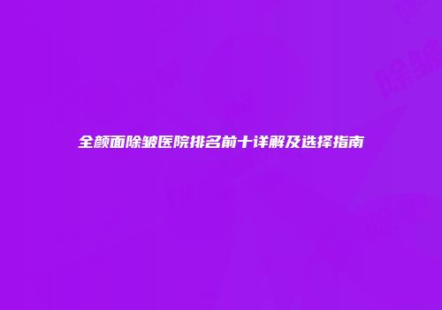 全颜面除皱医院排名前十详解及选择指南