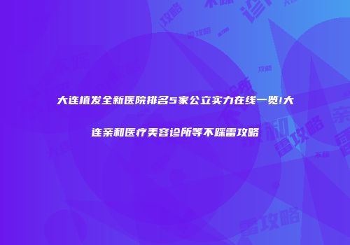 大连植发全新医院排名5家公立实力在线一览!大连亲和医疗美容诊所等不踩雷攻略