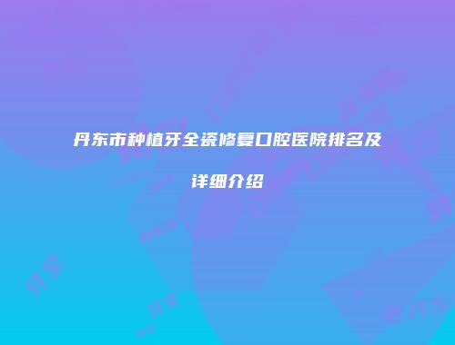 丹东市种植牙全瓷修复口腔医院排名及详细介绍