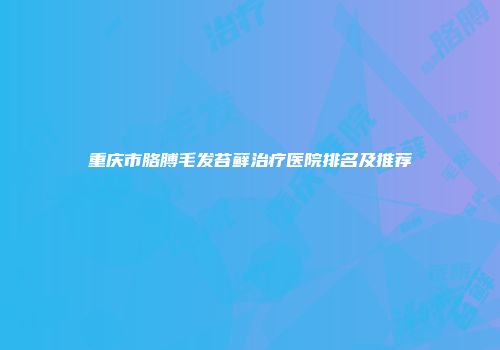 重庆市胳膊毛发苔藓治疗医院排名及推荐