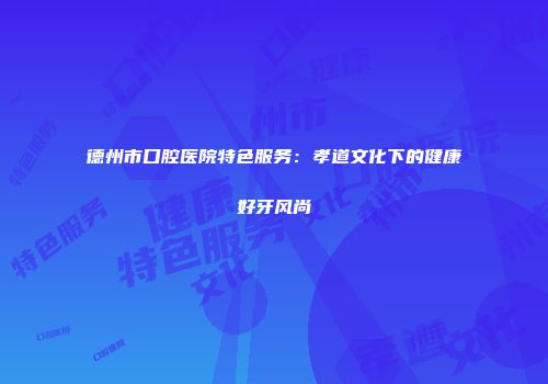 德州市口腔医院特色服务：孝道文化下的健康好牙风尚