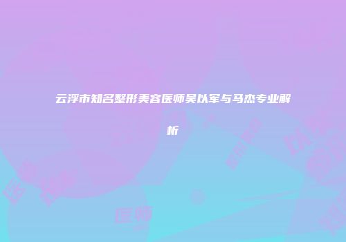 云浮市知名整形美容医师吴以军与马杰专业解析