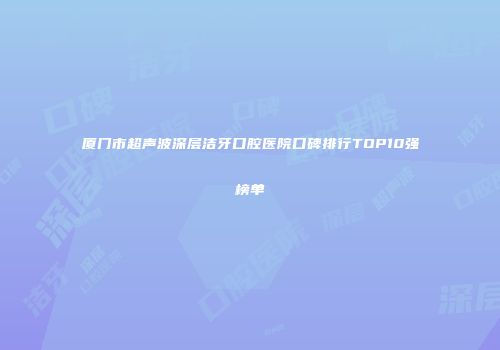 厦门市超声波深层洁牙口腔医院口碑排行TOP10强榜单