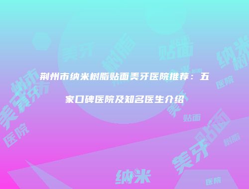 荆州市纳米树脂贴面美牙医院推荐：五家口碑医院及知名医生介绍