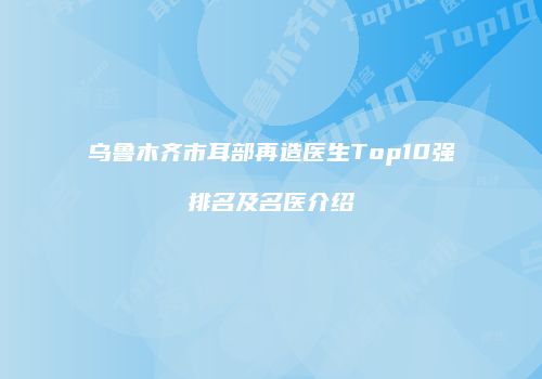 乌鲁木齐市耳部再造医生Top10强排名及名医介绍