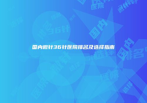国内微针36针医院排名及选择指南