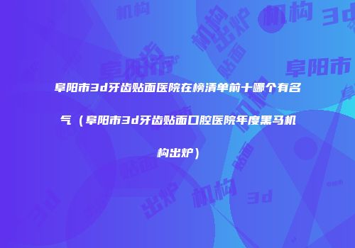 阜阳市3d牙齿贴面医院在榜清单前十哪个有名气（阜阳市3d牙齿贴面口腔医院年度黑马机构出炉）