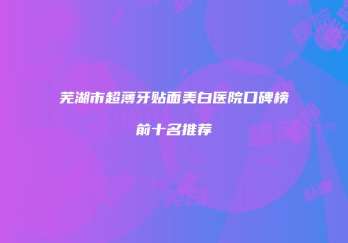 芜湖市超薄牙贴面美白医院口碑榜前十名推荐