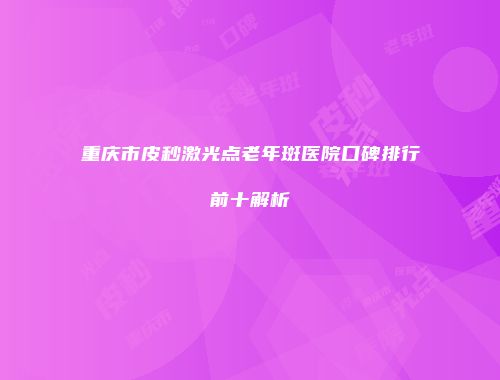 重庆市皮秒激光点老年斑医院口碑排行前十解析