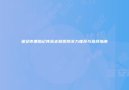 淮安市黑胎记传统去除医院实力推荐与选择指南