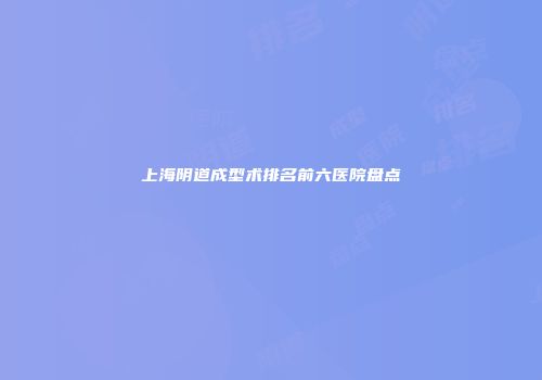上海阴道成型术排名前六医院盘点