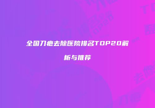 全国刀疤去除医院排名TOP20解析与推荐