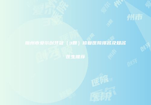 锦州市爱尔创牙冠(3颗)修复医院排名及知名医生推荐