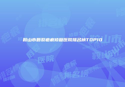 鞍山市唇裂疤痕修复医院排名榜TOP10