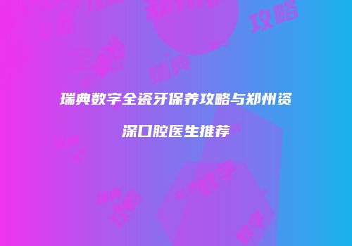 瑞典数字全瓷牙保养攻略与郑州资深口腔医生推荐