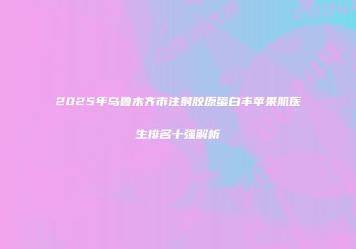 2025年乌鲁木齐市注射胶原蛋白丰苹果肌医生排名十强解析