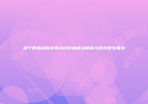 咸宁市玻尿酸祛鼻沟纹价格波动解析与医院医生推荐