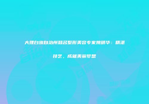 大理白族自治州知名整形美容专家姚明华：精湛技艺，成就美丽梦想