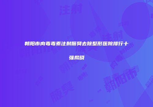 朝阳市肉毒毒素注射腋臭去除整形医院排行十强揭晓