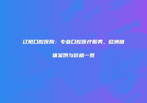 辽阳口腔医院：专业口腔医疗服务，欧洲植体案例与价格一览