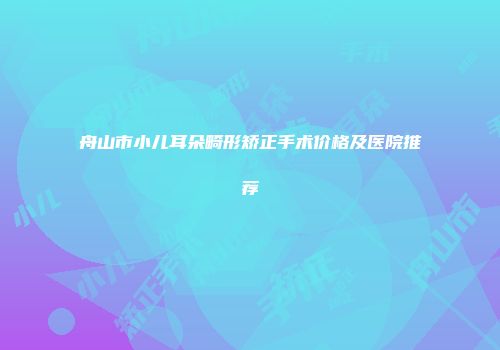 舟山市小儿耳朵畸形矫正手术价格及医院推荐